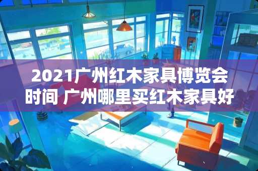 2021广州红木家具博览会时间 广州哪里买红木家具好