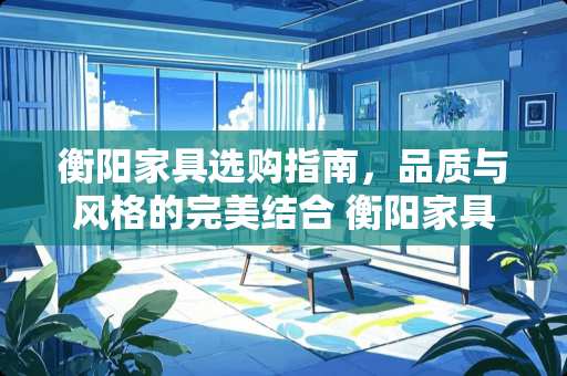 衡阳家具选购指南，品质与风格的完美结合 衡阳家具哪里好