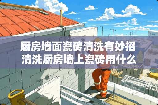 厨房墙面瓷砖清洗有妙招 清洗厨房墙上瓷砖用什么