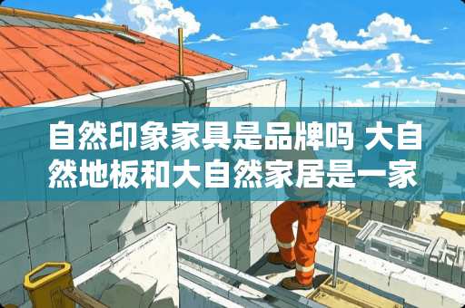 自然印象家具是品牌吗 大自然地板和大自然家居是一家吗