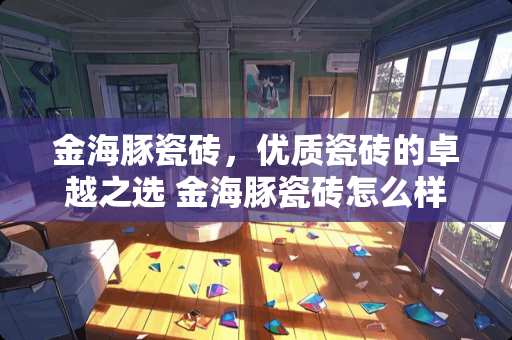 金海豚瓷砖，优质瓷砖的卓越之选 金海豚瓷砖怎么样