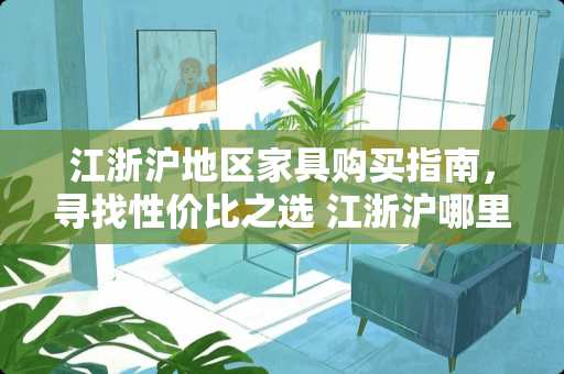江浙沪地区家具购买指南，寻找性价比之选 江浙沪哪里买家具便宜