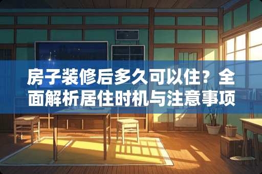 房子装修后多久可以住？全面解析居住时机与注意事项 房子装修后多久可以住
