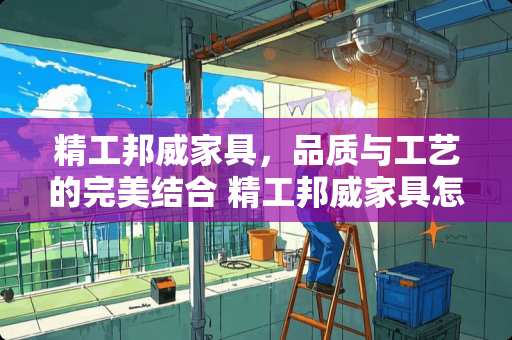 精工邦威家具，品质与工艺的完美结合 精工邦威家具怎么样