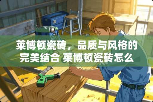 莱博顿瓷砖，品质与风格的完美结合 莱博顿瓷砖怎么样