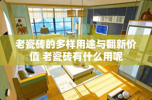 老瓷砖的多样用途与翻新价值 老瓷砖有什么用呢