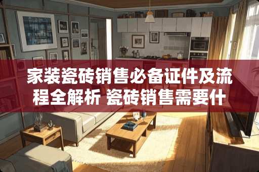 家装瓷砖销售必备证件及流程全解析 瓷砖销售需要什么证