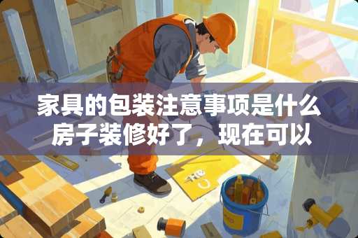 家具的包装注意事项是什么 房子装修好了，现在可以陆续把家电和家具买了搬进去放置好吗？要注意点什么