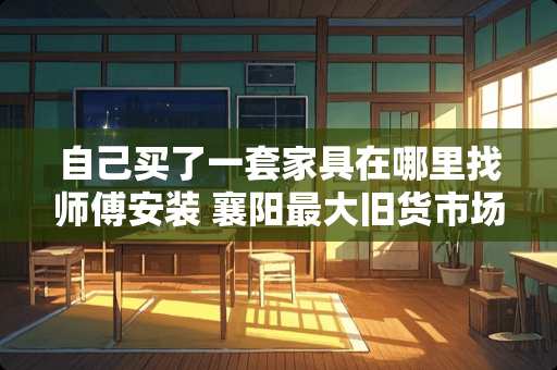 自己买了一套家具在哪里找师傅安装 襄阳最大旧货市场