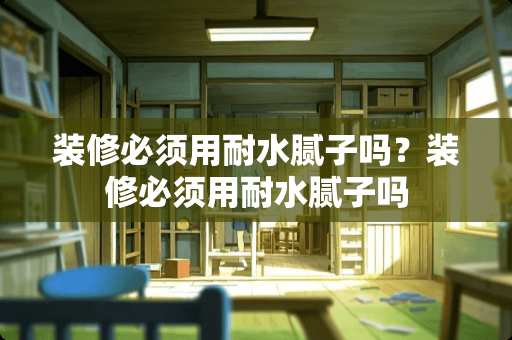 装修必须用耐水腻子吗？装修必须用耐水腻子吗