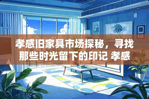 孝感旧家具市场探秘，寻找那些时光留下的印记 孝感哪里有卖旧家具的