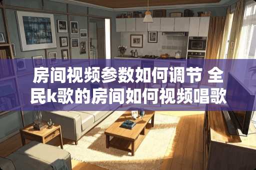 房间视频参数如何调节 全民k歌的房间如何视频唱歌