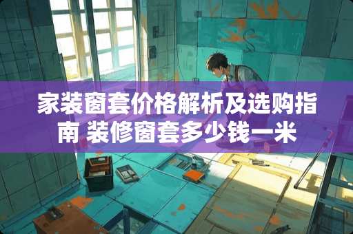 家装窗套价格解析及选购指南 装修窗套多少钱一米