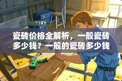 瓷砖价格全解析，一般瓷砖多少钱？一般的瓷砖多少钱