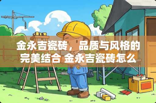 金永吉瓷砖，品质与风格的完美结合 金永吉瓷砖怎么样