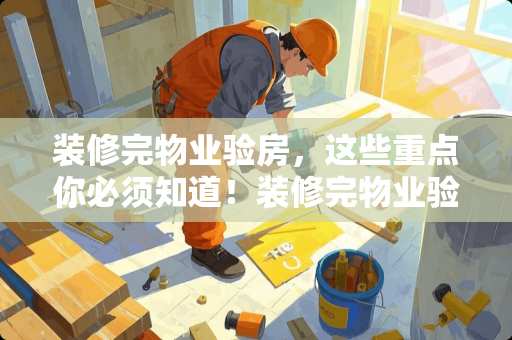 装修完物业验房，这些重点你必须知道！装修完物业验房验什么