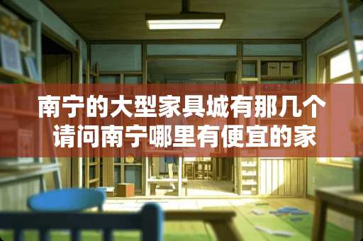 南宁的大型家具城有那几个 请问南宁哪里有便宜的家具卖？谢谢