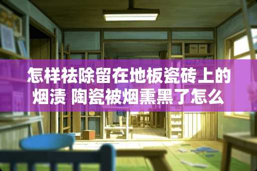 怎样祛除留在地板瓷砖上的烟渍 陶瓷被烟熏黑了怎么清洗