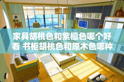 家具胡桃色和紫檀色哪个好看 书柜胡桃色和原木色哪种好看