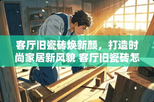 客厅旧瓷砖焕新颜，打造时尚家居新风貌 客厅旧瓷砖怎么打造的