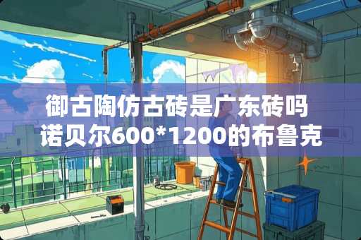 御古陶仿古砖是广东砖吗 诺贝尔600*1200的布鲁克林仿古砖适合铺客厅和餐厅吗