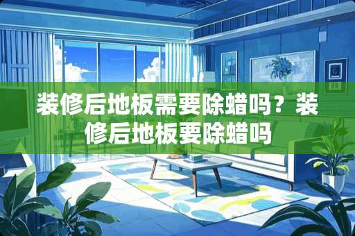 装修后地板需要除蜡吗？装修后地板要除蜡吗
