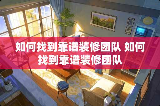 如何找到靠谱装修团队 如何找到靠谱装修团队