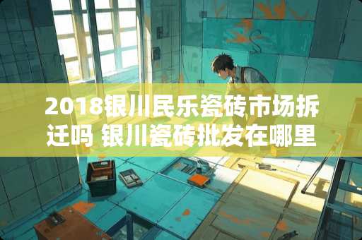 2018银川民乐瓷砖市场拆迁吗 银川瓷砖批发在哪里