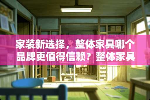 家装新选择，整体家具哪个品牌更值得信赖？整体家具什么品牌好