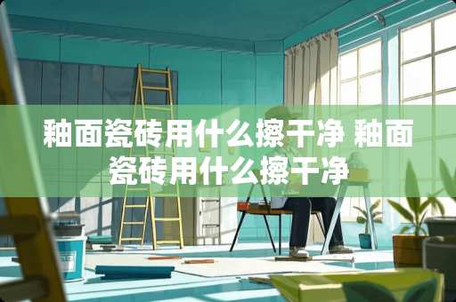 釉面瓷砖用什么擦干净 釉面瓷砖用什么擦干净