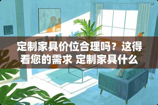 定制家具价位合理吗？这得看您的需求 定制家具什么价位合理