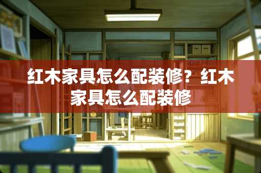 红木家具怎么配装修？红木家具怎么配装修
