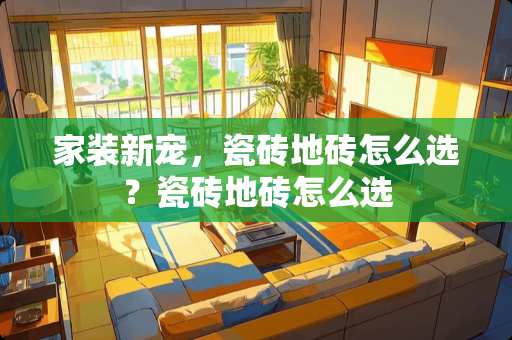 家装新宠，瓷砖地砖怎么选？瓷砖地砖怎么选