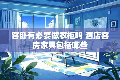 客卧有必要做衣柜吗 酒店客房家具包括哪些