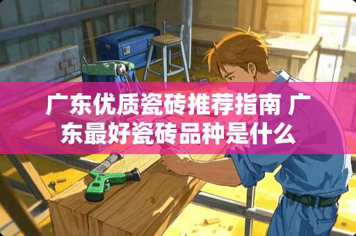 广东优质瓷砖推荐指南 广东最好瓷砖品种是什么
