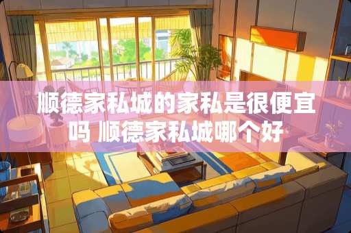 顺德家私城的家私是很便宜吗 顺德家私城哪个好