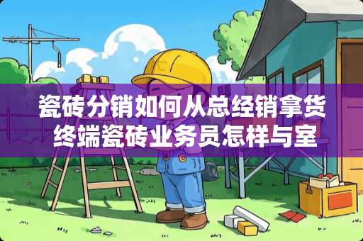 瓷砖分销如何从总经销拿货 终端瓷砖业务员怎样与室内设计师合作