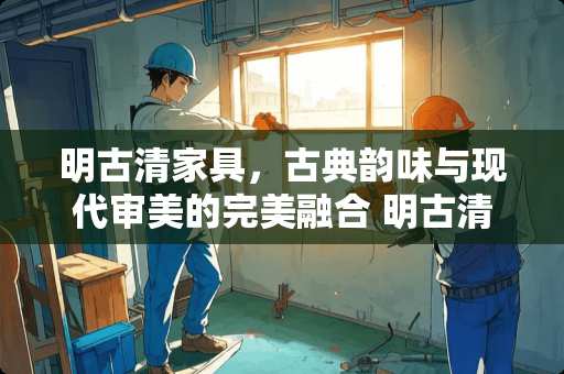 明古清家具，古典韵味与现代审美的完美融合 明古清家具怎么样