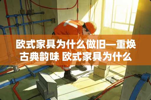 欧式家具为什么做旧—重焕古典韵味 欧式家具为什么做旧