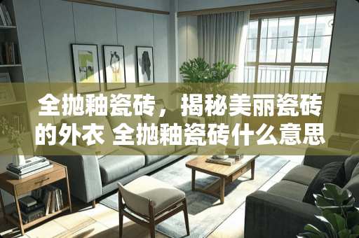 全抛釉瓷砖，揭秘美丽瓷砖的外衣 全抛釉瓷砖什么意思