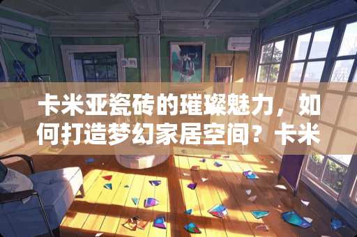 卡米亚瓷砖的璀璨魅力，如何打造梦幻家居空间？卡米亚瓷砖怎么打广告