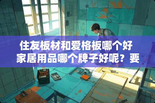 住友板材和爱格板哪个好 家居用品哪个牌子好呢？要没日式的呢