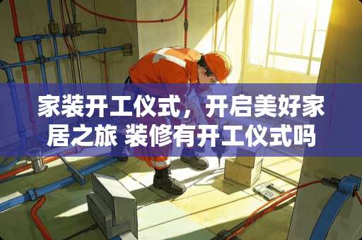 家装开工仪式，开启美好家居之旅 装修有开工仪式吗