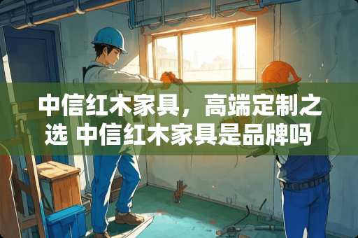 中信红木家具，高端定制之选 中信红木家具是品牌吗