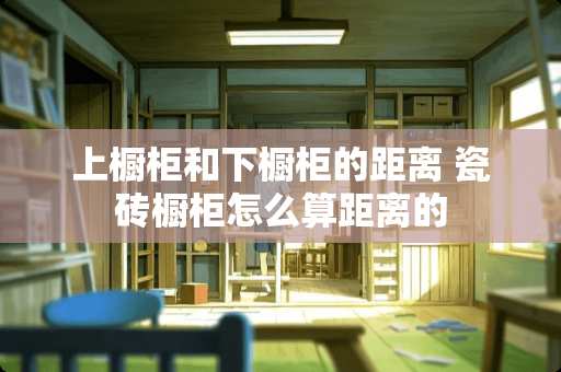 上橱柜和下橱柜的距离 瓷砖橱柜怎么算距离的