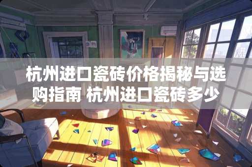 杭州进口瓷砖价格揭秘与选购指南 杭州进口瓷砖多少钱