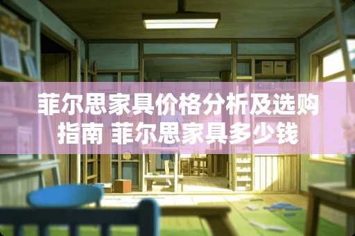 菲尔思家具价格分析及选购指南 菲尔思家具多少钱