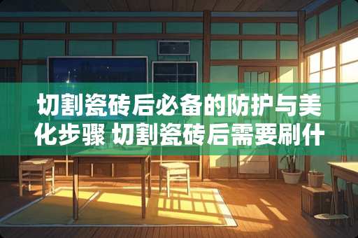 切割瓷砖后必备的防护与美化步骤 切割瓷砖后需要刷什么