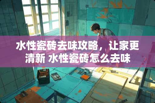 水性瓷砖去味攻略，让家更清新 水性瓷砖怎么去味
