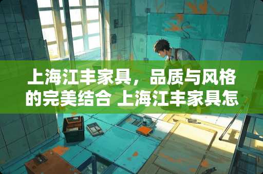 上海江丰家具，品质与风格的完美结合 上海江丰家具怎么样